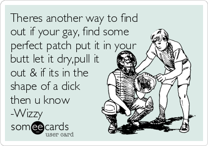 Theres another way to find
out if your gay, find some
perfect patch put it in your
butt let it dry,pull it
out & if its in the
shape of a dick
then u know
-Wizzy