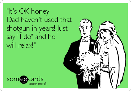 "It's OK honey
Dad haven't used that
shotgun in years! Just
say "I do" and he
will relax!"