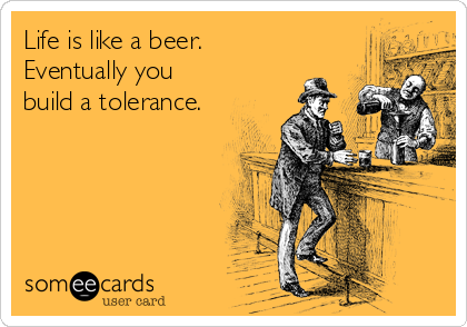 Life is like a beer.
Eventually you
build a tolerance.