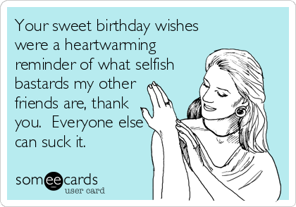 Your sweet birthday wishes
were a heartwarming
reminder of what selfish
bastards my other
friends are, thank
you.  Everyone else
can suck it.