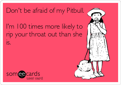 Don't be afraid of my Pitbull. 

I'm 100 times more likely to
rip your throat out than she
is.