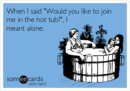 When I said "Would you like to join
me in the hot tub?", I
meant alone.