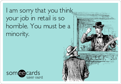 I am sorry that you think
your job in retail is so
horrible. You must be a
minority.