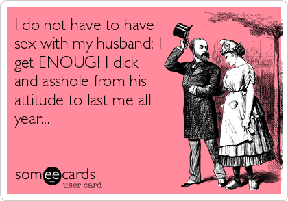 I do not have to have
sex with my husband; I
get ENOUGH dick
and asshole from his
attitude to last me all
year...