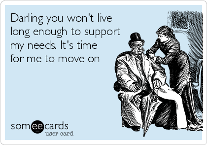Darling you won't live
long enough to support
my needs. It's time
for me to move on