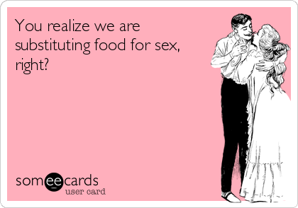 You realize we are 
substituting food for sex,
right?