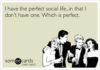 I have the perfect social life...in that I
don't have one. Which is perfect.