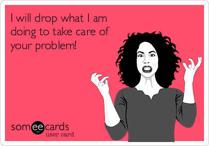 I will drop what I am
doing to take care of
your problem!