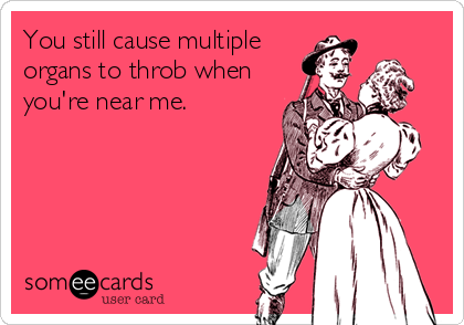 You still cause multiple
organs to throb when
you're near me.