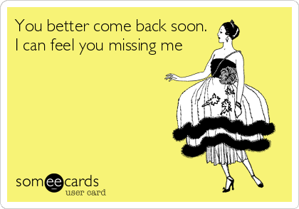 You better come back soon.
I can feel you missing me
