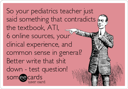 So your pediatrics teacher just
said something that contradicts
the textbook, ATI,
6 online sources, your
clinical experience, and
common sense in general?
Better write that shit
down - test question!