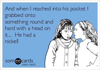 And when I reached into his pocket I
grabbed onto
something round and
hard with a head on
it....  He had a
nickel!