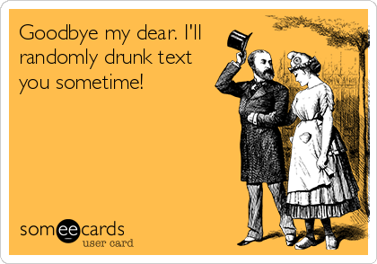 Goodbye my dear. I'll
randomly drunk text
you sometime!