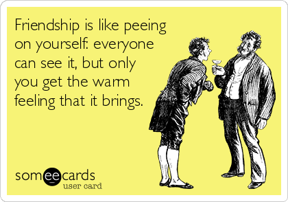 Friendship is like peeing
on yourself: everyone
can see it, but only
you get the warm
feeling that it brings.