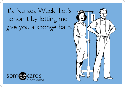 It's Nurses Week! Let's 
honor it by letting me
give you a sponge bath.