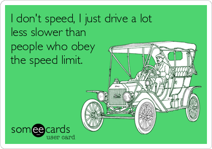 I don't speed, I just drive a lot
less slower than
people who obey
the speed limit.