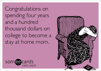 Congratulations on
spending four years
and a hundred
thousand dollars on
college to become a
stay at home mom.