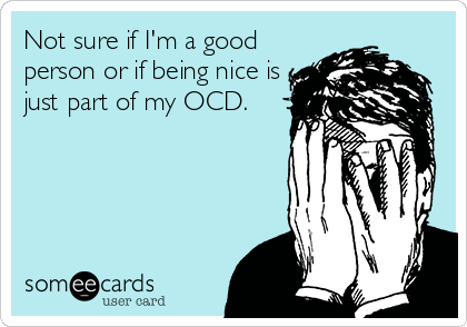 Not sure if I'm a good
person or if being nice is
just part of my OCD.