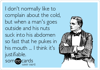 I don't normally like to
complain about the cold,
but when a man's goes
outside and his nuts
suck into his abdomen
so fast that he pukes in
his mouth ... I think it's
justifiable.