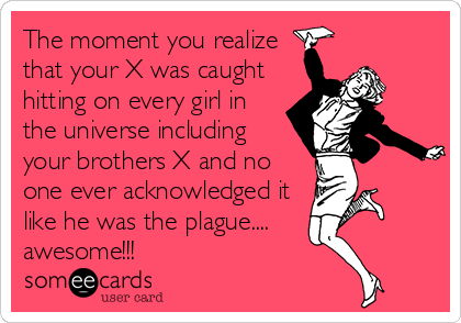 The moment you realize
that your X was caught
hitting on every girl in 
the universe including
your brothers X and no
one ever acknowledged it
like he was the plague....
awesome!!!