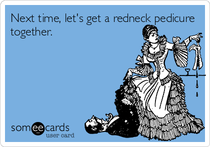 Next time, let's get a redneck pedicure
together.