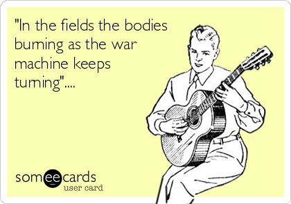 "In the fields the bodies 
burning as the war
machine keeps
turning"....