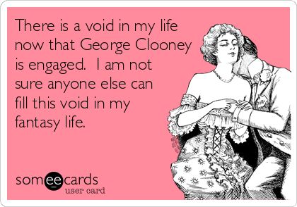 There is a void in my life
now that George Clooney
is engaged.  I am not
sure anyone else can
fill this void in my
fantasy life.