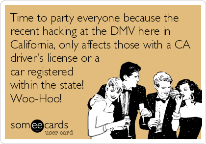 Time to party everyone because the
recent hacking at the DMV here in
California, only affects those with a CA
driver's license or a
car registered
within the state!
Woo-Hoo!