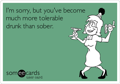 I'm sorry, but you've become
much more tolerable
drunk than sober.