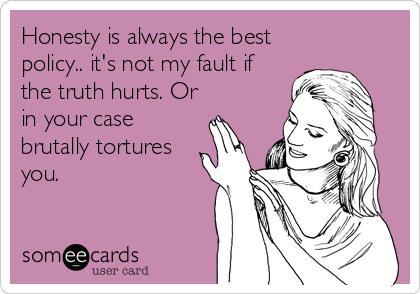 Honesty is always the best
policy.. it's not my fault if
the truth hurts. Or
in your case
brutally tortures
you.