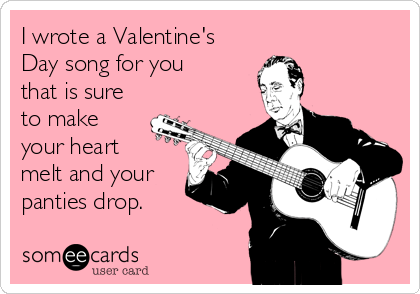 I wrote a Valentine's
Day song for you
that is sure
to make
your heart 
melt and your
panties drop.