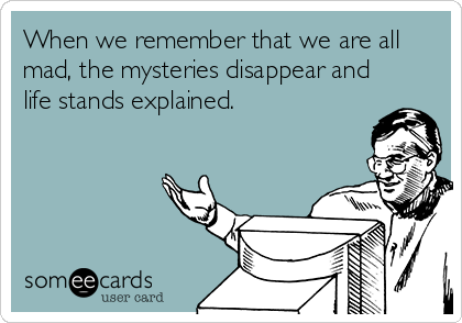 When we remember that we are all
mad, the mysteries disappear and
life stands explained.