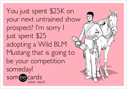 You just spent $25K on
your next untrained show
prospect? I'm sorry I
just spent $25
adopting a Wild BLM
Mustang that is going to
be your competition
someday!