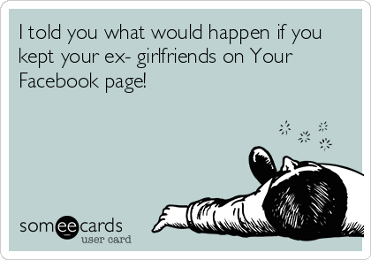 I told you what would happen if you
kept your ex- girlfriends on Your
Facebook page!