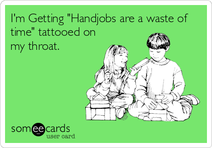 I'm Getting "Handjobs are a waste of
time" tattooed on
my throat.