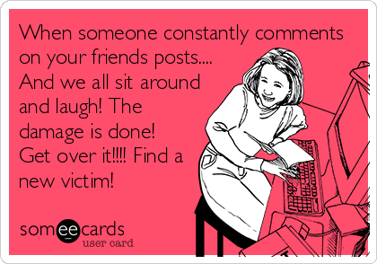 When someone constantly comments
on your friends posts....
And we all sit around
and laugh! The
damage is done!
Get over it!!!! Find a
new victim!