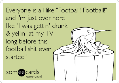 Everyone is all like "Football! Football!"
and i'm just over here
like "I was gettin' drunk
& yellin' at my TV
long before this
football shit even
started."