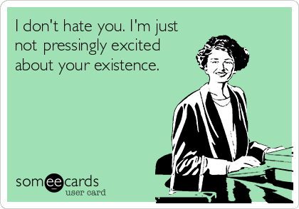 I don't hate you. I'm just
not pressingly excited
about your existence.