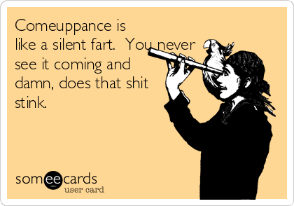 Comeuppance is
like a silent fart.  You never
see it coming and
damn, does that shit
stink.