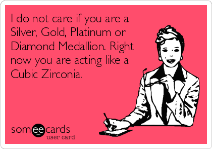 I do not care if you are a
Silver, Gold, Platinum or
Diamond Medallion. Right
now you are acting like a
Cubic Zirconia.