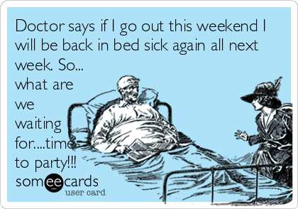 Doctor says if I go out this weekend I
will be back in bed sick again all next
week. So...
what are
we
waiting
for....time
to party!!!