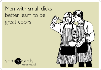 Men with small dicks
better learn to be
great cooks