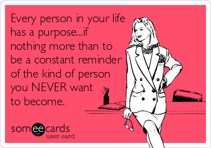 Every person in your life
has a purpose...if
nothing more than to
be a constant reminder
of the kind of person
you NEVER want
to become.