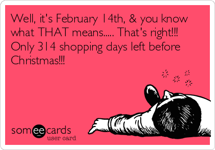 Well, it's February 14th, & you know
what THAT means..... That's right!!!
Only 314 shopping days left before
Christmas!!!