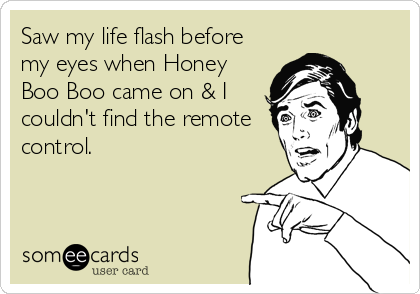 Saw my life flash before
my eyes when Honey
Boo Boo came on & I
couldn't find the remote
control.