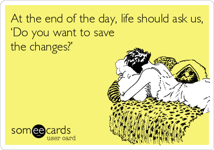 At the end of the day, life should ask us,
‘Do you want to save
the changes?’