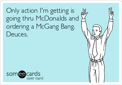 Only action I'm getting is 
going thru McDonalds and
ordering a McGang Bang.
Deuces.