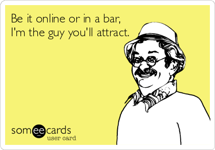 Be it online or in a bar, 
I'm the guy you'll attract.