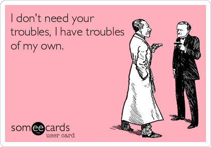I don't need your
troubles, I have troubles
of my own.