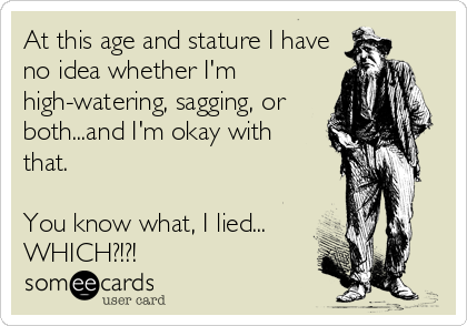 At this age and stature I have
no idea whether I'm
high-watering, sagging, or
both...and I'm okay with
that.

You know what, I lied...
WHICH?!?!